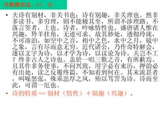 诗的特质——别材别趣说 夫诗有别材，非关书也；诗有别趣，非关理也。然非多读书、多穷理，则不能极其至，所谓不涉理路、不落言筌者，上也。诗者，吟咏情性也。盛唐诸人惟在兴趣，羚羊挂角，无迹可求。故其妙处，透彻玲珑，不可凑泊，如空中之音，相中之色，水中之月，镜中之象，言有尽而意无穷。近代诸公，乃作奇特解会，遂以文字为诗，以才学为诗，以议论为诗。夫岂不工？终非古人之诗也。盖於一唱三歎之音，有所歉焉。且其作多务使事，不问兴致，用字必有来历，押韵必有出处，读之反覆终篇，不知着到何在。其末流甚者，叫噪怒张，殊乖忠厚之风，殆以骂詈为诗。诗而至此，可谓一厄也。 诗的特质 == 别材（情性）＋别趣（兴趣） 。 