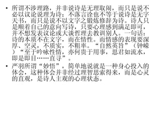 所谓不涉理路，并非说诗是无理取闹，而只是说不必以议论说理为诗；不落言诠也不等于说诗是无字天书，而只是说不以文字之锻炼修辞为诗。诗人只是顺着自己的意向写诗，只要心理感到满足即可，并不想发表议论或大谈哲理去教训别人。一句话：诗的本质不在文字，而在情性。而情感的表现要深厚、空灵，不质实，不粗率。“自然英旨”（钟嵘）“至于吟咏性情，亦何贵于用事，思君如流水，即是即目……直寻”。 严羽所谓“妙悟”，简单地说就是一种身心投入的体会，这种体会并非经过理智思索得来，而是心灵的直观，是诗人主观的心理状态。 