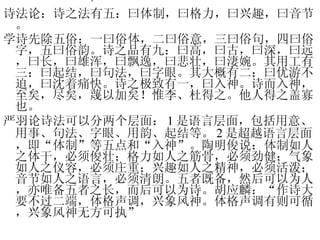 诗 诗法论：诗之法有五：曰体制，曰格力，曰兴趣，曰音节。 学诗先除五俗：一曰俗体，二曰俗意，三曰俗句，四曰俗字，五曰俗韵。诗之品有九：曰高，曰古，曰深，曰远，曰长，曰雄浑，曰飘逸，曰悲壮，曰淒婉。其用工有三：曰起结，曰句法，曰字眼。其大概有二：曰优游不迫，曰沈着痛快。诗之极致有一，曰入神。诗而入神，至矣，尽矣，蔑以加矣！惟李、杜得之。他人得之盖寡也。 严羽论诗法可以分两个层面： 1 是语言层面，包括用意、用事、句法、字眼、用韵、起结等。 2 是超越语言层面，即“体制”等五点和“入神”。陶明俊说：体制如人之体干，必须俊壮；格力如人之筋骨，必须劲健；气象如人之仪容，必须庄重；兴趣如人之精神，必须活泼；音节如人之语言，必须清朗。五者既备，然后可以为人，亦唯备五者之长，而后可以为诗。胡应麟：“作诗大要不过二端，体格声调，兴象风神。体格声调有则可循，兴象风神无方可执” 