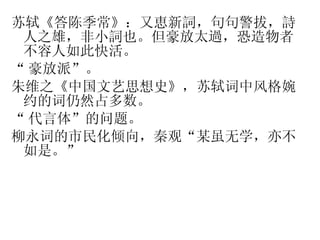 苏轼《答陈季常》：又恵新詞，句句警拔，詩人之雄，非小詞也。但豪放太過，恐造物者不容人如此快活。 “ 豪放派”。 朱维之《中国文艺思想史》，苏轼词中风格婉约的词仍然占多数。 “ 代言体”的问题。 柳永词的市民化倾向，秦观“某虽无学，亦不如是。” 