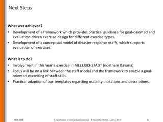 Next Steps
What was achieved?
• Development of a framework which provides practical guidance for goal-oriented and
evaluation-driven exercise design for different exercise types.
• Development of a conceptual model of disaster response staffs, which supports
evaluation of exercises.
What is to do?
• Involvement in this year’s exercise in MELLRICHSTADT (northern Bavaria).
• Focus will be on a link between the staff model and the framework to enable a goal-
oriented exercising of staff skills.
• Practical adaption of our templates regarding usability, notations and descriptions.
24.06.2013 A classification of command post exercises - © Heumüller, Richter, Lechner 2013 12
 