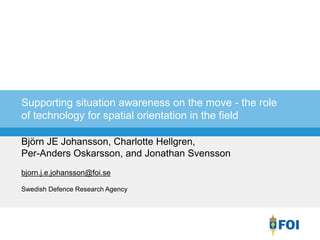 Björn JE Johansson, Charlotte Hellgren,
Per-Anders Oskarsson, and Jonathan Svensson
bjorn.j.e.johansson@foi.se
Swedish Defence Research Agency
Supporting situation awareness on the move - the role
of technology for spatial orientation in the field
 