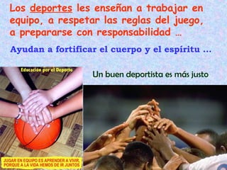 Los deportes les enseñan a trabajar en
equipo, a respetar las reglas del juego,
a prepararse con responsabilidad …
Ayudan a fortificar el cuerpo y el espíritu …

                  Un buen deportista es más justo
 