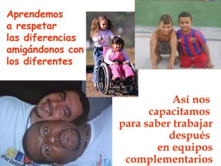 Aprendemos
a respetar
las diferencias
amigándonos con
los diferentes


                             Así nos
                        capacitamos
                  para saber trabajar
                            después
                          en equipos
                   complementarios
 