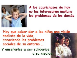 A los caprichosos de hoy
                no les interesarán mañana
                los problemas de los demás



Hay que saber dar a los niños una visión
realista de la vida,
conociendo los problemas
sociales de su entorno …
Y enseñarles a ser solidarios,
                  a su medida
 