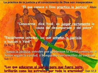 La práctica de la justicia y el conocimiento de Dios son inseparables:
              "El que conoce a Dios practica la justicia" Amós




          "Conocerme, dice Yavé, es juzgar rectamente la
                    causa del desamparado y del pobre"
          Jer 22,16

"Escúchenme ustedes, los que anhelan la justicia
y buscan a Yavé"
Is 51,1

"Amen la justicia, ustedes que gobiernan la tierra, conozcan al
Señor según la verdad, y búsquenlo con sencillez de corazón"
Sab 1,1


"Los que    educaron al pueblo para que fuera justo,
brillarán   como las estrellas por toda la eternidad" Dan 12,3
 