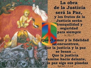 La obra
      de la Justicia
       será la Paz,
      y los frutos de la
       Justicia serán
       tranquilidad y
          seguridad
        para siempre
             Is 32,17

Que el amor y la fidelidad
     se encuentren,
 que la justicia y la paz
        se besan ...
     Que la justicia
  camine hacia delante,
y la paz siga sus pisadas
        Sal 85,11.14
 