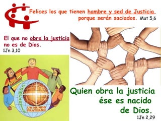 Felices los que tienen hambre y sed de Justicia,
                               porque serán saciados. Mat 5,6


El que no obra la justicia
no es de Dios.
1Jn 3,10




                             Quien obra la justicia
                                    ése es nacido
                                         de Dios.
                                                     1Jn 2,29
 