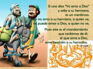 Si uno dice “Yo amo a Dios”
                y odia a su hermano,
                     es un mentiroso.
 Si no ama a su hermano, a quien ve,
no puede amar a Dios, a quien no ve.
       Pues este es el mandamiento
                que recibimos de él:
                 el que ama a Dios,
       ame también a su hermano.
                               1Jn 4,20s
 