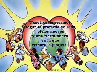 "Nosotros esperamos,
según la promesa de Dios,
       cielos nuevos
    y una tierra nueva,
         en la que
    reinará la justicia"




            2Ped 3,13
 