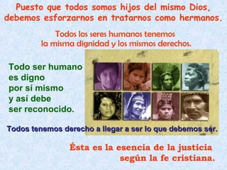 Puesto que todos somos hijos del mismo Dios,
debemos esforzarnos en tratarnos como hermanos.
             Todos los seres humanos tenemos
         la misma dignidad y los mismos derechos.

Todo ser humano
es digno
por sí mismo
y así debe
ser reconocido.

Todos tenemos derecho a llegar a ser lo que debemos ser.

                Ésta es la esencia de la justicia
                            según la fe cristiana.
 