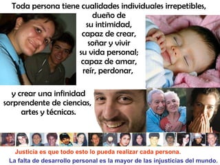 Toda persona tiene cualidades individuales irrepetibles,
                        dueño de
                      su intimidad,
                     capaz de crear,
                       soñar y vivir
                    su vida personal;
                     capaz de amar,
                     reír, perdonar,

  y crear una infinidad
sorprendente de ciencias,
     artes y técnicas.



   Justicia es que todo esto lo pueda realizar cada persona.
 La falta de desarrollo personal es la mayor de las injusticias del mundo.
 