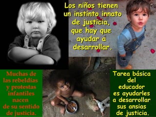 Los niños tienen
                un instinto innato
                  de justicia,
                  que hay que
                    ayudar a
                   desarrollar.


 Muchas de                     Tarea básica
las rebeldías                       del
 y protestas                     educador
  infantiles                   es ayudarles
    nacen                      a desarrollar
de su sentido                   sus ansias
 de justicia.                   de justicia.
 