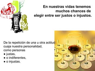 En nuestras vidas tenemos
                                   muchos chances de
                      elegir entre ser justos o injustos.




De la repetición de una u otra actitud
cuaja nuestra personalidad,
como personas
● justas,
● o indiferentes,
● o injustas.
 