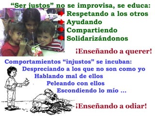 “Ser justos” no se improvisa, se educa:
                 Respetando a los otros
                 Ayudando
                 Compartiendo
                 Solidarizándonos
                    ¡Enseñando a querer!
Comportamientos “injustos” se incuban:
    Despreciando a los que no son como yo
        Hablando mal de ellos
           Peleando con ellos
              Escondiendo lo mío …

                    ¡Enseñando a odiar!
 