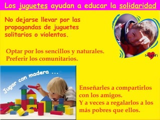 Los juguetes ayudan a educar la solidaridad
No dejarse llevar por las
propagandas de juguetes
solitarios o violentos.

Optar por los sencillos y naturales.
Preferir los comunitarios.



                          Enseñarles a compartirlos
                          con los amigos.
                          Y a veces a regalarlos a los
                          más pobres que ellos.
 