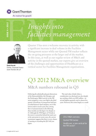 FM                                Insights into
ISSUE 4 • 2012




                                  facilities management
                                  Quarter 3 has seen a welcome recovery in activity with
                                  a significant increase in deal volume in the Facilities
                                  Management sector while our Quoted FM tracker reflects
                                  the on-going pressures at the larger end of the market.
                                  In this issue, as well as our regular review of M&A and
                                  activity in the quoted market, our experts give an overview
                                  of the challenges and opportunities of Healthcare as a
   David Ascott
   Partner, Corporate Finance     vertical sector for Facilities Management organisations.
   Grant Thornton UK LLP




                                  Q3 2012 M&A overview
                                  M&A numbers rebound in Q3
                                  Following the admittedly pleasant distractions      The total value of deals where a
                                  of the Diamond Jubilee, the Olympics and         consideration was disclosed was also sharply
                                  the Paralympics, M&A activity in the FM          up, reaching a little over £935 million – its
                                  sector jumped to a two-year high in the third    second highest quarterly total in almost five
                                  quarter. Overall just 14 transactions had been   years. However, this comes largely as a result
                                  recorded between April and June, one of the
                                  lowest totals in recent years, but a strong
                                  flow of announcements in the following
                                  three months saw this figure rise sharply to
                                  33. Although the YTD figure of 70 deals in
                                  the sector is somewhat behind the totals seen
                                  at the same point in recent years, the current    • 2012 M&A overview
                                  momentum suggests that there is every chance
                                  of meeting or exceeding the 2011 full year
                                                                                    • Quoted FM tracker
                                  figure.                                           • Healthcare: a new vertical for
                                                                                      the FM sector?

   1 Insights into FM - Issue 4
 