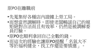 原PO在離職前
•先蒐集好各種店內證據上勞工局。
•而想當然調解時，即使老闆暢談自己的規
矩絕對合法而且有效率，仍然是被調解委
員打臉。
•原PO也順利拿回自己全數的錢。
•而這次的經驗也讓原PO提醒「名氣大不
等於福利健全，找工作還是要慎選」。
 
