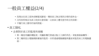 一般員工權益(2/4)
• 找理由在員工退休前解雇或辭退，導致員工無法領到合理的退休金。
• 沒有按照規定為員工投保社會保險，以致員工遭受意外時沒有保障。
• 不履行員工應有的福利措施。
• 員工隱私
• 企業對於員工的監視有兩種
• 第一種是用攝影機監視，用攝影機代替過去監工工頭的角色，來監督誰偷懶等。
• 第二種則是以電腦網路實施的監控，亦即透過電腦鍵盤與畫面來監控員工的電腦畫
面。
 