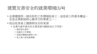 建置友善安全的就業環境(1/4)
• 企業應提供一個良好的工作環境給員工，這是員工的基本權益，
也是企業創造核心競爭力的要素之一。
• 找出危害員工健康與安全的來源
• 企業內意外發生的主要來源可歸納為以下四項：
• 偶然發生事件。
• 危險的工作環境。
• 危險的機械設備與工具。
• 員工個人與危險舉動。
 