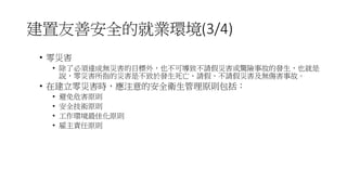 建置友善安全的就業環境(3/4)
• 零災害
• 除了必須達成無災害的目標外，也不可導致不請假災害或驚險事故的發生，也就是
說，零災害所指的災害是不致於發生死亡、請假、不請假災害及無傷害事故。
• 在建立零災害時，應注意的安全衛生管理原則包括：
• 避免危害原則
• 安全技術原則
• 工作環境最佳化原則
• 雇主責任原則
 