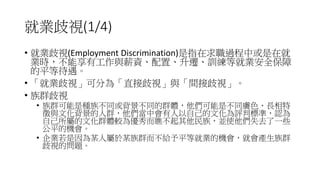 就業歧視(1/4)
• 就業歧視(Employment Discrimination)是指在求職過程中或是在就
業時，不能享有工作與薪資、配置、升遷、訓練等就業安全保障
的平等待遇。
• 「就業歧視」可分為「直接歧視」與「間接歧視」。
• 族群歧視
• 族群可能是種族不同或背景不同的群體，他們可能是不同膚色、長相特
徵與文化背景的人群，他們當中會有人以自己的文化為評判標準，認為
自己所屬的文化群體較為優秀而瞧不起其他民族，並使他們失去了一些
公平的機會。
• 企業若是因為某人屬於某族群而不給予平等就業的機會，就會產生族群
歧視的問題。
 