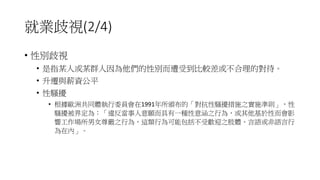 就業歧視(2/4)
• 性別歧視
• 是指某人或某群人因為他們的性別而遭受到比較差或不合理的對待。
• 升遷與薪資公平
• 性騷擾
• 根據歐洲共同體執行委員會在1991年所頒布的「對抗性騷擾措施之實施準則」，性
騷擾被界定為：「違反當事人意願而具有一種性意涵之行為，或其他基於性而會影
響工作場所男女尊嚴之行為，這類行為可能包括不受歡迎之肢體、言語或非語言行
為在內」。
 