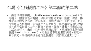 台灣《性騷擾防治法》第二條的第二點
• 「敵意環境性騷擾」（hostile environment sexual harassment）之
定義：「跟性或性別有關，以展示或播送文字、圖畫、聲音、影
像或其他物品之方式，或以歧視、侮辱之言行，或以他法，而有
損害他人人格尊嚴，或造成使人心生畏怖、感受敵意或冒犯之情
境，或不當影響其工作、教育、訓練、服務、計畫、活動或正常
生活之進行。」來看，性別錯稱構成此要件，構成法理上的言語
騷擾（verbal harassment），可由各縣市政府主管機關，罰款一
到十萬元，用權勢或機會進行性騷擾者，其罰鍰加重2分之1。
 
