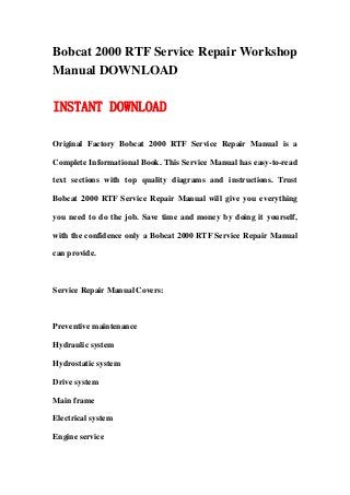 Bobcat 2000 RTF Service Repair Workshop
Manual DOWNLOAD

INSTANT DOWNLOAD

Original Factory Bobcat 2000 RTF Service Repair Manual is a

Complete Informational Book. This Service Manual has easy-to-read

text sections with top quality diagrams and instructions. Trust

Bobcat 2000 RTF Service Repair Manual will give you everything

you need to do the job. Save time and money by doing it yourself,

with the confidence only a Bobcat 2000 RTF Service Repair Manual

can provide.



Service Repair Manual Covers:



Preventive maintenance

Hydraulic system

Hydrostatic system

Drive system

Main frame

Electrical system

Engine service
 