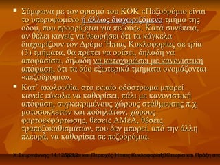    Σύμφωνα με τον ορισμό του ΚΟΚ «Πεζοδρόμιο είναι
    το υπερυψωμένο ή άλλως διαχωριζόμενο τμήμα της
    οδού, που προορίζεται για πεζούς». Κατά συνέπεια,
    αν θέλει κανείς να θεωρήσει ότι τα κάγκελα
    διαχωρίζουν τον Δρόμο Ήπιας Κυκλοφορίας σε τρία
    (3) τμήματα, θα πρέπει να ορίσει, δηλαδή να
    αποφασίσει, δηλαδή να κατοχυρώσει με κανονιστική
    απόφαση, ότι τα δύο εξωτερικά τμήματα ονομάζονται
    «πεζοδρόμιο».
   Κατ’ ακολουθία, στο ενιαίο οδόστρωμα μπορεί
    κανείς εύκολα να καθορίσει, πάλι με κανονιστική
    απόφαση, συγκεκριμένους χώρους στάθμευσης π.χ.
    μοτοσυκλετών και ποδηλάτων, χώρους
    φορτοεκφόρτωσης, θέσεις ΑΜεΑ, θέσεις
    τραπεζοκαθισμάτων, που δεν μπορεί, από την άλλη
    πλευρά, να καθορίσει σε πεζοδρόμια.

Χ.Σκυργιάννης 14.12.2012 και Περιοχές Ήπιας Κυκλοφορίας. Θεωρία και Πράξη στο
                   Δρόμοι                             10
 