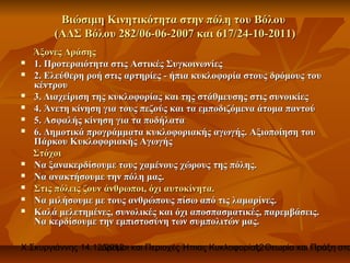 Βιώσιμη Κινητικότητα στην πόλη του Βόλου
        (ΑΔΣ Βόλου 282/06-06-2007 και 617/24-10-2011)
    Άξονες Δράσης
   1. Προτεραιότητα στις Αστικές Συγκοινωνίες
   2. Ελεύθερη ροή στις αρτηρίες - ήπια κυκλοφορία στους δρόμους του
    κέντρου
   3. Διαχείριση της κυκλοφορίας και της στάθμευσης στις συνοικίες
   4. Άνετη κίνηση για τους πεζούς και τα εμποδιζόμενα άτομα παντού
   5. Ασφαλής κίνηση για τα ποδήλατα
   6. Δημοτικά προγράμματα κυκλοφοριακής αγωγής. Αξιοποίηση του
    Πάρκου Κυκλοφοριακής Αγωγής
    Στόχοι
   Να ξανακερδίσουμε τους χαμένους χώρους της πόλης.
   Να ανακτήσουμε την πόλη μας.
   Στις πόλεις ζουν άνθρωποι, όχι αυτοκίνητα.
   Να μιλήσουμε με τους ανθρώπους πίσω από τις λαμαρίνες.
   Καλά μελετημένες, συνολικές και όχι αποσπασματικές, παρεμβάσεις.
    Να κερδίσουμε την εμπιστοσύνη των συμπολιτών μας.

Χ.Σκυργιάννης 14.12.2012 και Περιοχές Ήπιας Κυκλοφορίας. Θεωρία και Πράξη στο
                   Δρόμοι                             12
 