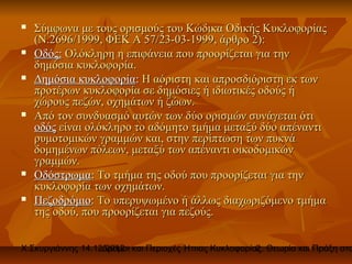    Σύμφωνα με τους ορισμούς του Κώδικα Οδικής Κυκλοφορίας
    (Ν.2696/1999, ΦΕΚ Α 57/23-03-1999, άρθρο 2):
   Οδός: Ολόκληρη η επιφάνεια που προορίζεται για την
    δημόσια κυκλοφορία.
   Δημόσια κυκλοφορία: Η αόριστη και απροσδιόριστη εκ των
    προτέρων κυκλοφορία σε δημόσιες ή ιδιωτικές οδούς ή
    χώρους πεζών, οχημάτων ή ζώων.
   Από τον συνδυασμό αυτών των δύο ορισμών συνάγεται ότι
    οδός είναι ολόκληρο το αδόμητο τμήμα μεταξύ δύο απέναντι
    ρυμοτομικών γραμμών και, στην περίπτωση των πυκνά
    δομημένων πόλεων, μεταξύ των απέναντι οικοδομικών
    γραμμών.
   Οδόστρωμα: Το τμήμα της οδού που προορίζεται για την
    κυκλοφορία των οχημάτων.
   Πεζοδρόμιο: Το υπερυψωμένο ή άλλως διαχωριζόμενο τμήμα
    της οδού, που προορίζεται για πεζούς.


Χ.Σκυργιάννης 14.12.2012 και Περιοχές Ήπιας Κυκλοφορίας. Θεωρία και Πράξη στο
                   Δρόμοι                             2
 
