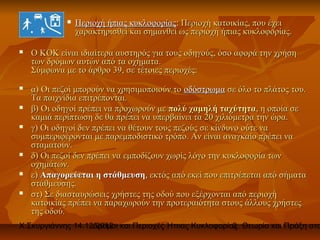    Περιοχή ήπιας κυκλοφορίας: Περιοχή κατοικίας, που έχει
                 χαρακτηρισθεί και σημανθεί ως περιοχή ήπιας κυκλοφορίας.

   Ο ΚΟΚ είναι ιδιαίτερα αυστηρός για τους οδηγούς, όσο αφορά την χρήση
    των δρόμων αυτών από τα οχήματα.
    Σύμφωνα με το άρθρο 39, σε τέτοιες περιοχές:
   α) Οι πεζοί μπορούν να χρησιμοποιούν το οδόστρωμα σε όλο το πλάτος του.
    Τα παιχνίδια επιτρέπονται.
   β) Οι οδηγοί πρέπει να προχωρούν με πολύ χαμηλή ταχύτητα, η οποία σε
    καμιά περίπτωση δε θα πρέπει να υπερβαίνει τα 20 χιλιόμετρα την ώρα.
   γ) Οι οδηγοί δεν πρέπει να θέτουν τους πεζούς σε κίνδυνο ούτε να
    συμπεριφέρονται με παρεμποδιστικό τρόπο. Αν είναι αναγκαίο πρέπει να
    σταματούν.
   δ) Οι πεζοί δεν πρέπει να εμποδίζουν χωρίς λόγο την κυκλοφορία των
    οχημάτων.
   ε) Απαγορεύεται η στάθμευση, εκτός από εκεί που επιτρέπεται από σήματα
    στάθμευσης.
   στ) Σε διασταυρώσεις χρήστες της οδού που εξέρχονται από περιοχή
    κατοικίας πρέπει να παραχωρούν την προτεραιότητα στους άλλους χρήστες
    της οδού.
Χ.Σκυργιάννης 14.12.2012 και Περιοχές Ήπιας Κυκλοφορίας. Θεωρία και Πράξη στο
                   Δρόμοι                             3
 
