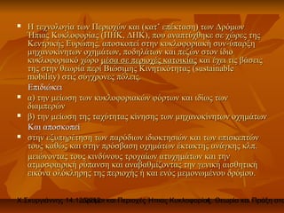    Η τεχνολογία των Περιοχών και (κατ’ επέκταση) των Δρόμων
    Ήπιας Κυκλοφορίας (ΠΗΚ, ΔΗΚ), που αναπτύχθηκε σε χώρες της
    Κεντρικής Ευρώπης, αποσκοπεί στην κυκλοφοριακή συν-ύπαρξη
    μηχανοκίνητων οχημάτων, ποδηλάτων και πεζών στον ίδιο
    κυκλοφοριακό χώρο μέσα σε περιοχές κατοικίας και έχει τις βάσεις
    της στην θεωρία περί Βιώσιμης Κινητικότητας (sustainable
    mobility) στις σύγχρονες πόλεις.
    Επιδιώκει
   α) την μείωση των κυκλοφοριακών φόρτων και ιδίως των
    διαμπερών
   β) την μείωση της ταχύτητας κίνησης των μηχανοκίνητων οχημάτων
    Και αποσκοπεί
   στην εξυπηρέτηση των παρόδιων ιδιοκτησιών και των επισκεπτών
    τους καθώς και στην πρόσβαση οχημάτων έκτακτης ανάγκης κλπ.
    μειώνοντας τους κινδύνους τροχαίων ατυχημάτων και την
    ατμοσφαιρική ρύπανση και αναβαθμίζοντας την γενική αισθητική
    εικόνα ολόκληρης της περιοχής ή και ενός μεμονωμένου δρόμου.


Χ.Σκυργιάννης 14.12.2012 και Περιοχές Ήπιας Κυκλοφορίας. Θεωρία και Πράξη στο
                   Δρόμοι                             4
 