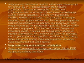    Διαχωρισμένο οδόστρωμα σημαίνει οδόστρωμα (σύμφωνα με
    τον ορισμό, βλ. σ. 1) και εκατέρωθεν υπερυψωμένα
    πεζοδρόμια. Πρακτικά αυτό σημαίνει διαπλάτυνση
    πεζοδρομίων ώστε να στενέψει η (κατά κανόνα μονόδρομη)
    λωρίδα κίνησης οχημάτων. Το ύψος των πεζοδρομίων
    ποικίλει, ανάλογα με τις ανάγκες της περιοχής, το σύστημα
    απορροής των ομβρίων υδάτων κλπ. Το οδόστρωμα παραμένει
    κατά κανόνα ασφάλτινο και μπορούν να υπάρξουν, εφ’ όσον
    εναρμονίζονται με την υπάρχουσα νομοθεσία, διαφόρων ειδών
    και υλικών σαμαράκια. Στην διαδικασία αυτή, ύστερα από
    αναλυτική μελέτη, η λωρίδα κίνησης οχημάτων μπορεί να
    υποστεί καμπυλώσεις, που μειώνουν επί πλέον την ταχύτητα,
    και να οριοθετηθούν αυστηρά θέσεις στάθμευσης και στάσης,
    θέσεις φορτοεκφόρτωσης, κάδοι απορριμμάτων, φυτεύσεις,
    υλικά πεζοδρομίου και λοιπά σχετικά.
   Στην περίπτωση αυτή υπάρχουν πεζοδρόμια.
   Χωρίς αυτό να αναιρεί τις επιταγές του άρθρου 39 του ΚΟΚ
    ως προς τις κινήσεις των πεζών.

Χ.Σκυργιάννης 14.12.2012 και Περιοχές Ήπιας Κυκλοφορίας. Θεωρία και Πράξη στο
                   Δρόμοι                             8
 