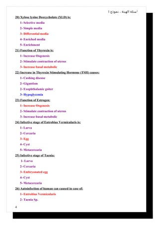 1 ‫أ سئلة الهيئة ، نموذج‬
20) Xylose lysine Deoxycholate (XLD) is:
    1- Selective media
    2- Simple media
    3- Differential media
    4- Enriched media
    5- Enrichment
21) Function of Thyroxin is:
    1- Increase Oogenesis
    2- Stimulate contraction of uterus
    3- Increase basal metabolic
22) Increase in Thyroxin Stimulating Hormone (TSH) causes:
    1- Cushing disease
    2- Gigantism
    2- Exophthalamic goiter
    3- Hypoglycemia
23) Function of Estrogen:
    1- Increase Oogenesis
    2- Stimulate contraction of uterus
    3- Increase basal metabolic
24) Infective stage of Entrobius Vermicularis is:
    1- Larva
    2- Cercaria
    3- Egg
    4- Cyst
    5- Metacercaria
25) Infective stage of Taenia:
    1- Larva
    2- Cercaria
    3- Embryonated egg
    4- Cyst
    5- Metacercaria
26) Autoinfection of human can caused in case of:
    1- Entrobius Vermicularis
    2- Taenia Sp.

4
 