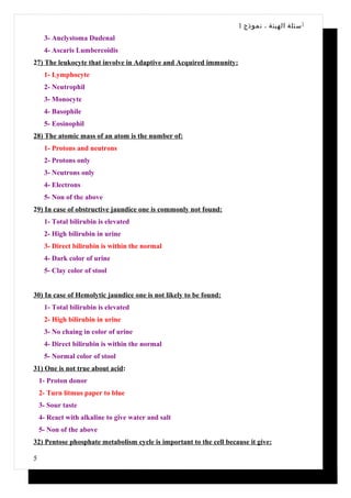 1 ‫أ سئلة الهيئة ، نموذج‬
     3- Anclystoma Dudenal
     4- Ascaris Lumbercoidis
27) The leukocyte that involve in Adaptive and Acquired immunity:
     1- Lymphocyte
     2- Neutrophil
     3- Monocyte
     4- Basophile
     5- Eosinophil
28) The atomic mass of an atom is the number of:
     1- Protons and neutrons
     2- Protons only
     3- Neutrons only
     4- Electrons
     5- Non of the above
29) In case of obstructive jaundice one is commonly not found:
     1- Total bilirubin is elevated
     2- High bilirubin in urine
     3- Direct bilirubin is within the normal
     4- Dark color of urine
     5- Clay color of stool


30) In case of Hemolytic jaundice one is not likely to be found:
     1- Total bilirubin is elevated
     2- High bilirubin in urine
     3- No chaing in color of urine
     4- Direct bilirubin is within the normal
     5- Normal color of stool
31) One is not true about acid:
    1- Proton donor
    2- Turn litmus paper to blue
    3- Sour taste
    4- React with alkaline to give water and salt
    5- Non of the above
32) Pentose phosphate metabolism cycle is important to the cell because it give:

5
 