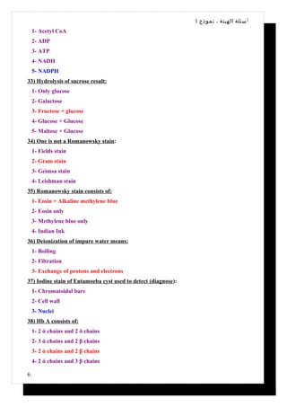 1 ‫أ سئلة الهيئة ، نموذج‬
    1- Acetyl CoA
    2- ADP
    3- ATP
    4- NADH
    5- NADPH
33) Hydrolysis of sucrose result:
    1- Only glucose
    2- Galactose
    3- Fructose + glucose
    4- Glucose + Glucose
    5- Maltose + Glucose
34) One is not a Romanowsky stain:
    1- Fields stain
    2- Gram stain
    3- Geimsa stain
    4- Leishman stain
35) Romanowsky stain consists of:
    1- Eosin + Alkaline methylene blue
    2- Eosin only
    3- Methylene blue only
    4- Indian Ink
36) Deionization of impure water means:
    1- Boiling
    2- Filtration
    3- Exchange of protons and electrons
37) Iodine stain of Entamoeba cyst used to detect (diagnose):
    1- Chromatoidal bars
    2- Cell wall
    3- Nuclei
38) Hb A consists of:
    1- 2 ά chains and 2 δ chains
    2- 3 ά chains and 2 β chains
    3- 2 ά chains and 2 β chains
    4- 2 ά chains and 3 β chains

6
 