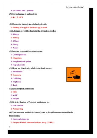 1 ‫أ سئلة الهيئة ، نموذج‬
    5- 2 ά chains and 2 γ chains
39) Normal range of leukocyte is:
    1- 4-11 X 10^9


40) Diagnostic stage of Ascaris lumbericoidis:
    1- Finding of a typical fertilized egg in stool
41) Life span of red blood cells in the circulation (body):
    1- 80 days
    2- 120 day
    3- 130 day
    4- 20 day
    5- 7 days
42) Increase in growth hormone causes:
    1- Cushing disease
    2- Gigantism
    3- Exophthalamic goiter
    4- Hypoglycemia
43) If you see this sign (symbol) in the lab it means:
    1- Flammable
    2- Corrosive
    3- Oxidizing
    4- Explosive
    5- Toxic
44) Reticulocyte is immature:
    1- RBC
    2- WBC
    3- Platelet
45) Best sterilization of Nutrient media done by:
    1- Hot air oven
    2- Autoclaving
46) Most common method (technique) used to detect hormone amount in the
laboratories:
    1- Spectrophotometry
    2- Enzyme Linked Immuno Surbant Assay (ELIZA)

7
 