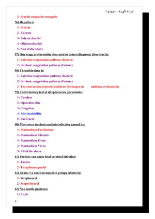 1 ‫أ سئلة الهيئة ، نموذج‬
    2- Female anopheles mosquito
56) Heparin is:
    1- Protein
    2- Enzyme
    3- Polysaccharide
    4- Oligosaccharide
    5- Non of the above
57) One stage prothrombin time used to detect (diagnose) disorders in:
    1- Extrinsic coagulation pathway (factors)
    2- Intrinsic coagulation pathway (factors)
58) Thrombin time is:
    1- Extrinsic coagulation pathway (factors)
    2- Intrinsic coagulation pathway (factors)
    3- The conversion of prothrombin to fibrinogen in   addition of thrombin
59) Confirmatory test of streptococcus pneumonia:
    1- Catalase
    2- Optochine disc
    3- Coagulase
    4- Bile insolubility
    5- Bacitracin
60) Most sever (serious) malaria infection caused by:
    1- Plasmodium Falcibarum
    2- Plasmodium Malaria
    3- Plasmodium Ovale
    4- Plasmodium Vivax
    5- All of the above
61) Parasite can cause fetal cerebral infection:
    1- Taenia
    2- Toxoplasma gondii
62) Gram +ve cocci arranged in groups (clusters):
    1- Streptococci
    2- Staphylococci
63) Non motile protozoa:
    1- E.coli

9
 
