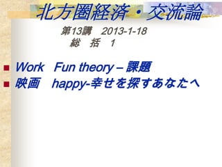 北方圏経済・交流論
        第13講 2013-1-18
         総 括 1

   Work Fun theory – 課題
   映画 happy-幸せを探すあなたへ
 