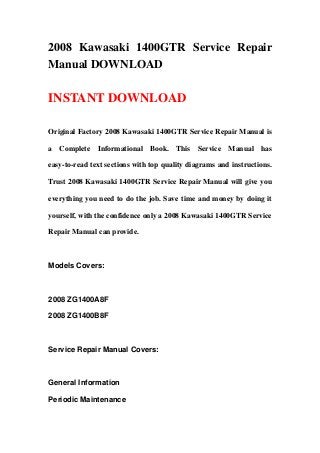 2008 Kawasaki 1400GTR Service Repair
Manual DOWNLOAD

INSTANT DOWNLOAD

Original Factory 2008 Kawasaki 1400GTR Service Repair Manual is

a Complete Informational Book. This Service Manual has

easy-to-read text sections with top quality diagrams and instructions.

Trust 2008 Kawasaki 1400GTR Service Repair Manual will give you

everything you need to do the job. Save time and money by doing it

yourself, with the confidence only a 2008 Kawasaki 1400GTR Service

Repair Manual can provide.



Models Covers:



2008 ZG1400A8F

2008 ZG1400B8F



Service Repair Manual Covers:



General Information

Periodic Maintenance
 