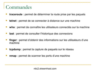 Commandes
   traceroute : permet de déterminer la route prise par les paquets

   telnet : permet de se connecter à distance sur une machine

   who : permet de connaître les utilisateurs connectés sur la machine

   last : permet de consulter l’historique des connexions

   finger : permet d’obtenir des informations sur les utilisateurs d’une
    machine

   tcpdump : permet la capture de paquets sur le réseau

   nmap : permet de scanner les ports d’une machine



                         ntic2.xtreemhost.com
 