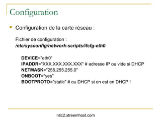 Configuration
   Configuration de la carte réseau :

    Fichier de configuration :
    /etc/sysconfig/network-scripts/ifcfg-eth0

      DEVICE="eth0"
      IPADDR="XXX.XXX.XXX.XXX" # adresse IP ou vide si DHCP
      NETMASK="255.255.255.0"
      ONBOOT="yes"
      BOOTPROTO="static" # ou DHCP si on est en DHCP !




                      ntic2.xtreemhost.com
 