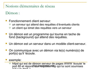 Notions élémentaires de réseau
Démon :
   Fonctionnement client serveur:
       un serveur qui attend des requêtes d’éventuels clients
       un client qui émet des requêtes vers un serveur

   Un démon est un programme qui tourne en tache de
    fond (background) qui attend des requêtes.
   Un démon est un serveur dans un modèle client-serveur.
   On communique avec un démon via le(s) numéro(s) de
    port(s) qu'il 'écoute.
   exemple:
       httpd qui est de démon serveur de pages WWW 'écoute' le
                         ntic2.xtreemhost.com
        port 80 et répond aux requêtes http qui lui sont soumises
 