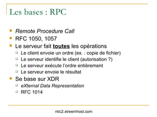 Les bases : RPC
   Remote Procedure Call
   RFC 1050, 1057
   Le serveur fait toutes les opérations
       Le client envoie un ordre (ex. : copie de fichier)
       Le serveur identifie le client (autorisation ?)
       Le serveur exécute l’ordre entièrement
       Le serveur envoie le résultat
   Se base sur XDR
       eXternal Data Representation
       RFC 1014



                         ntic2.xtreemhost.com
 