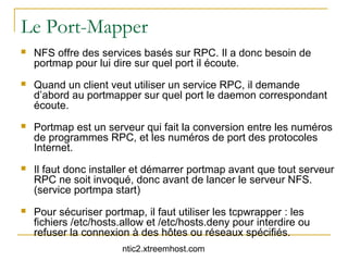 Le Port-Mapper
   NFS offre des services basés sur RPC. Il a donc besoin de
    portmap pour lui dire sur quel port il écoute.
   Quand un client veut utiliser un service RPC, il demande
    d’abord au portmapper sur quel port le daemon correspondant
    écoute.
   Portmap est un serveur qui fait la conversion entre les numéros
    de programmes RPC, et les numéros de port des protocoles
    Internet.
   Il faut donc installer et démarrer portmap avant que tout serveur
    RPC ne soit invoqué, donc avant de lancer le serveur NFS.
    (service portmpa start)
   Pour sécuriser portmap, il faut utiliser les tcpwrapper : les
    fichiers /etc/hosts.allow et /etc/hosts.deny pour interdire ou
    refuser la connexion à des hôtes ou réseaux spécifiés.
                       ntic2.xtreemhost.com
 