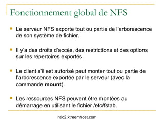 Fonctionnement global de NFS
   Le serveur NFS exporte tout ou partie de l’arborescence
    de son système de fichier.

   Il y’a des droits d’accès, des restrictions et des options
    sur les répertoires exportés.

   Le client s’il est autorisé peut monter tout ou partie de
    l’arborescence exportée par le serveur (avec la
    commande mount).

   Les ressources NFS peuvent être montées au
    démarrage en utilisant le fichier /etc/fstab.

                      ntic2.xtreemhost.com
 