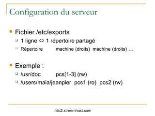 Configuration du serveur

   Fichier /etc/exports
       1 ligne  1 répertoire partagé
       Répertoire    machine (droits) machine (droits) …


   Exemple :
       /usr/doc      pcs[1-3] (rw)
       /users/maia/jeanpier pcs1 (ro) pcs2 (rw)



                     ntic2.xtreemhost.com
 