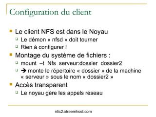Configuration du client
   Le client NFS est dans le Noyau
       Le démon « nfsd » doit tourner
       Rien à configurer !
   Montage du système de fichiers :
       mount –t Nfs serveur:dossier dossier2
        monte le répertoire « dossier » de la machine
        « serveur » sous le nom « dossier2 »
   Accès transparent
       Le noyau gère les appels réseau


                     ntic2.xtreemhost.com
 